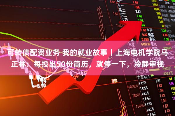 可转债配资业务 我的就业故事｜上海电机学院马正林：每投出50份简历，就停一下，冷静审视