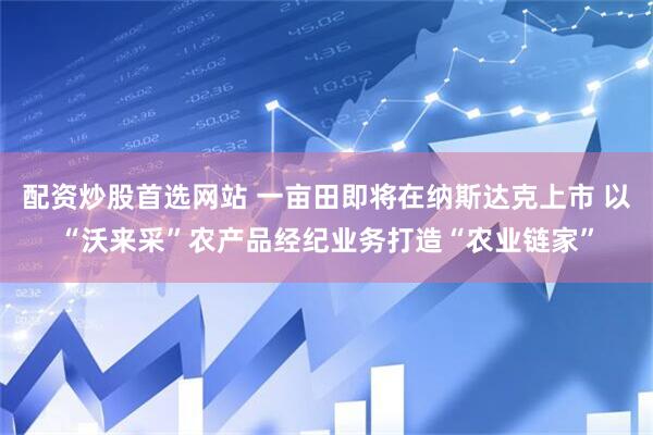 配资炒股首选网站 一亩田即将在纳斯达克上市 以“沃来采”农产品经纪业务打造“农业链家”