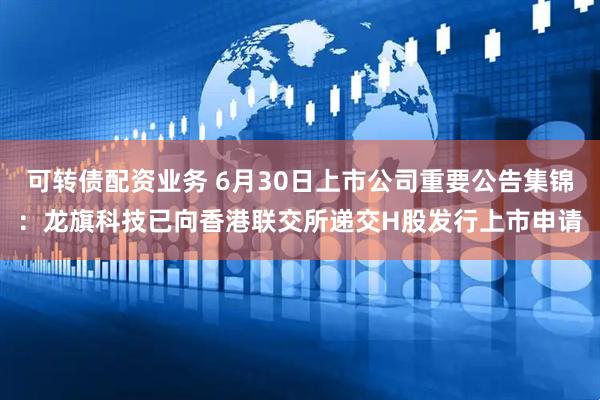 可转债配资业务 6月30日上市公司重要公告集锦：龙旗科技已向香港联交所递交H股发行上市申请