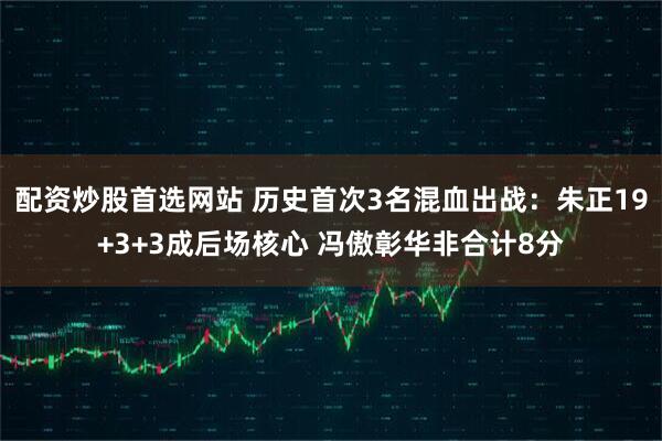 配资炒股首选网站 历史首次3名混血出战：朱正19+3+3成后场核心 冯傲彰华非合计8分