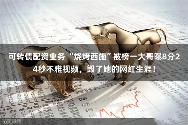 可转债配资业务 “烧烤西施”被榜一大哥曝8分24秒不雅视频，毁了她的网红生涯！