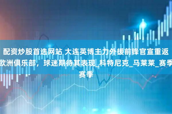 配资炒股首选网站 大连英博主力外援前锋官宣重返欧洲俱乐部，球迷期待其表现_科特尼克_马莱莱_赛季