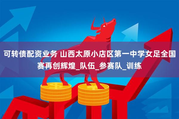 可转债配资业务 山西太原小店区第一中学女足全国赛再创辉煌_队伍_参赛队_训练