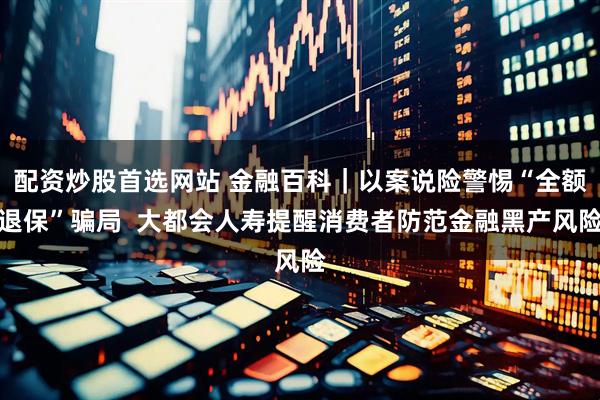 配资炒股首选网站 金融百科｜以案说险警惕“全额退保”骗局  大都会人寿提醒消费者防范金融黑产风险