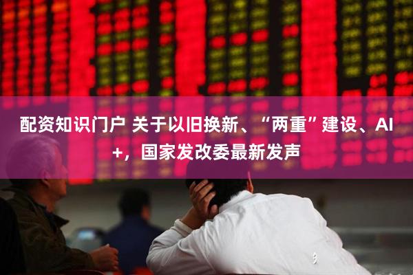 配资知识门户 关于以旧换新、“两重”建设、AI+，国家发改委最新发声
