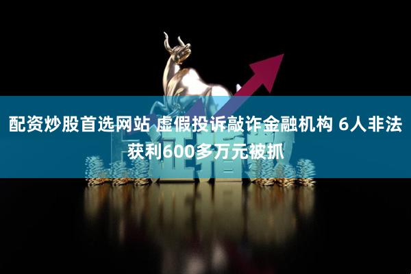 配资炒股首选网站 虚假投诉敲诈金融机构 6人非法获利600多万元被抓