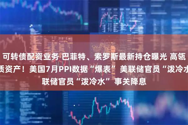 可转债配资业务 巴菲特、索罗斯最新持仓曝光 高瓴看好中国优质资产！美国7月PPI数据“爆表” 美联储官员“泼冷水” 事关降息