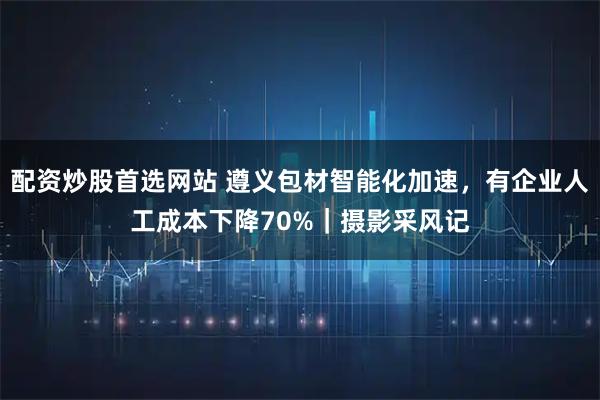 配资炒股首选网站 遵义包材智能化加速，有企业人工成本下降70%｜摄影采风记