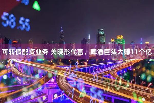 可转债配资业务 关晓彤代言，啤酒巨头大赚11个亿