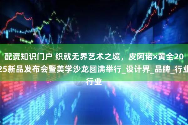 配资知识门户 织就无界艺术之境，皮阿诺×黄全2025新品发布会暨美学沙龙圆满举行_设计界_品牌_行业