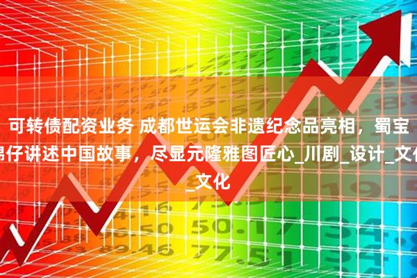 可转债配资业务 成都世运会非遗纪念品亮相，蜀宝锦仔讲述中国故事，尽显元隆雅图匠心_川剧_设计_文化