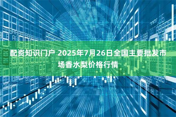 配资知识门户 2025年7月26日全国主要批发市场香水梨价格行情