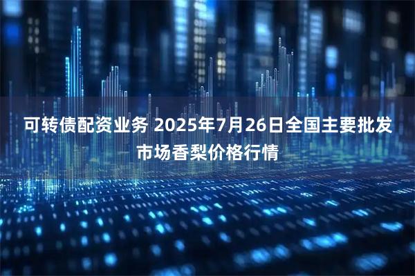 可转债配资业务 2025年7月26日全国主要批发市场香梨价格行情