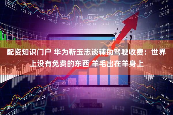 配资知识门户 华为靳玉志谈辅助驾驶收费：世界上没有免费的东西 羊毛出在羊身上
