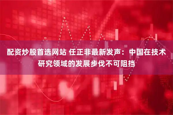 配资炒股首选网站 任正非最新发声：中国在技术研究领域的发展步伐不可阻挡