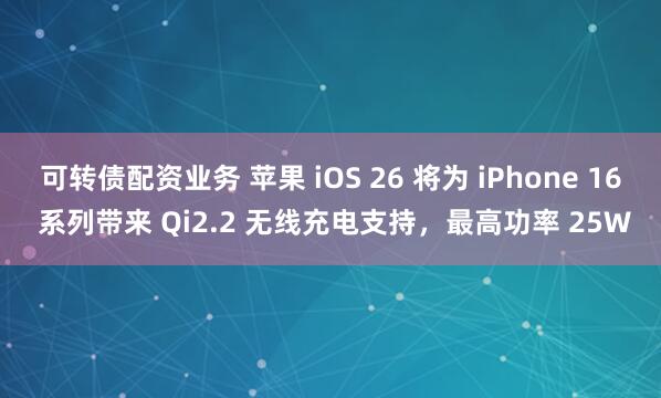 可转债配资业务 苹果 iOS 26 将为 iPhone 16 系列带来 Qi2.2 无线充电支持，最高功率 25W