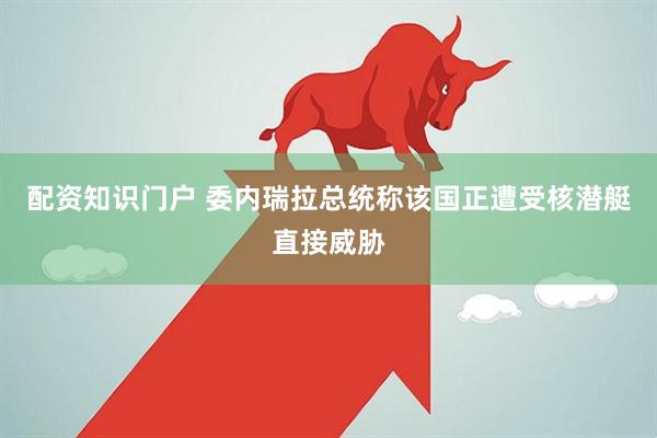 配资知识门户 委内瑞拉总统称该国正遭受核潜艇直接威胁