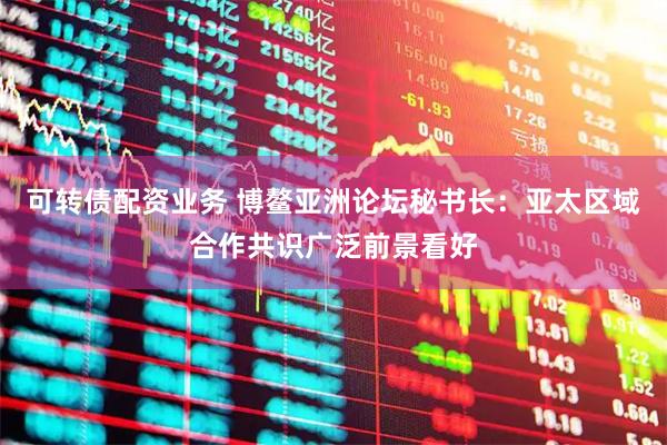 可转债配资业务 博鳌亚洲论坛秘书长：亚太区域合作共识广泛前景看好