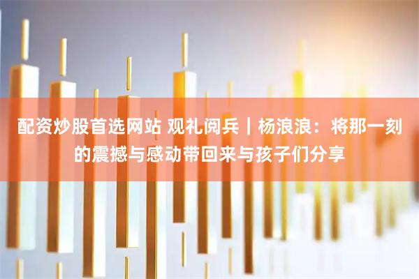 配资炒股首选网站 观礼阅兵｜杨浪浪：将那一刻的震撼与感动带回来与孩子们分享