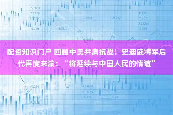 配资知识门户 回顾中美并肩抗战！史迪威将军后代再度来渝：“将延续与中国人民的情谊”