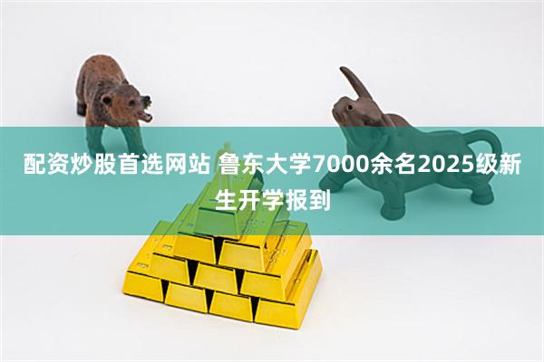 配资炒股首选网站 鲁东大学7000余名2025级新生开学报到