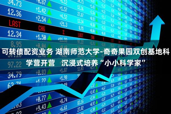 可转债配资业务 湖南师范大学-奇奇果园双创基地科学营开营   沉浸式培养“小小科学家”