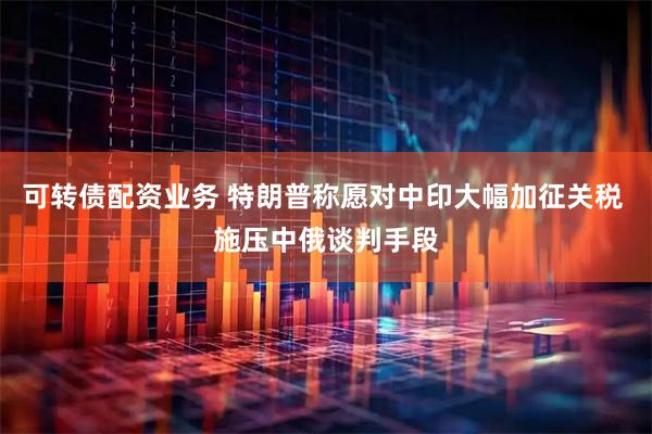 可转债配资业务 特朗普称愿对中印大幅加征关税 施压中俄谈判手段