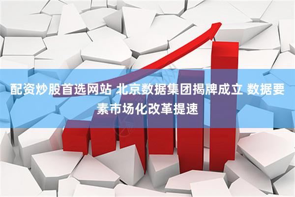 配资炒股首选网站 北京数据集团揭牌成立 数据要素市场化改革提速