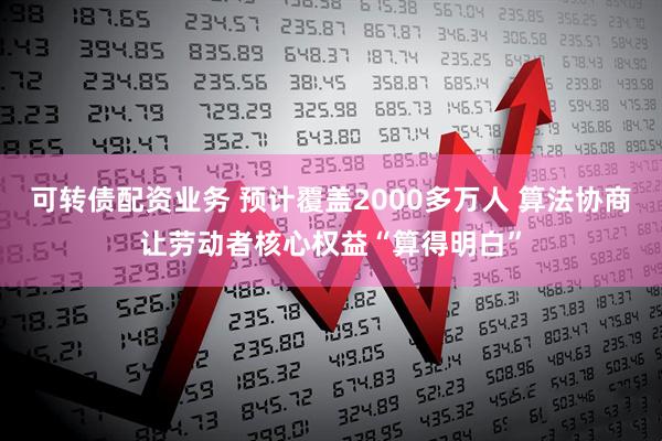 可转债配资业务 预计覆盖2000多万人 算法协商让劳动者核心权益“算得明白”