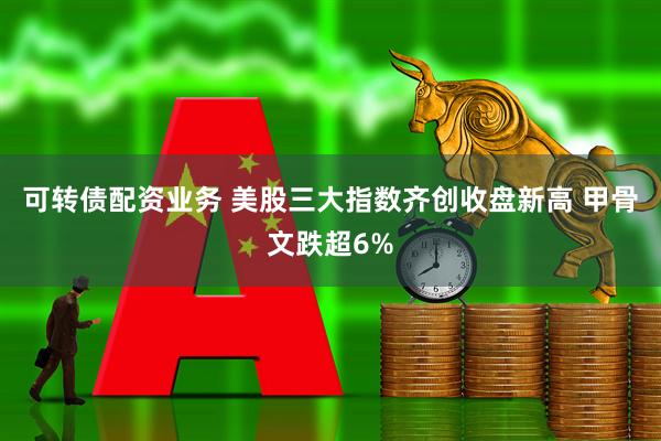 可转债配资业务 美股三大指数齐创收盘新高 甲骨文跌超6%