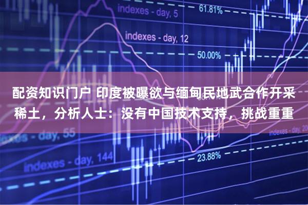 配资知识门户 印度被曝欲与缅甸民地武合作开采稀土，分析人士：没有中国技术支持，挑战重重