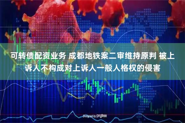 可转债配资业务 成都地铁案二审维持原判 被上诉人不构成对上诉人一般人格权的侵害