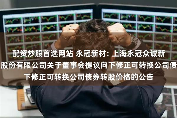 配资炒股首选网站 永冠新材: 上海永冠众诚新材料科技（集团）股份有限公司关于董事会提议向下修正可转换公司债券转股价格的公告