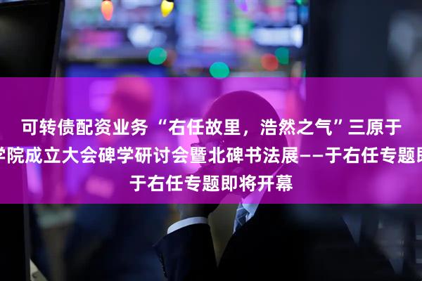 可转债配资业务 “右任故里，浩然之气”三原于右任书学院成立大会碑学研讨会暨北碑书法展——于右任专题即将开幕