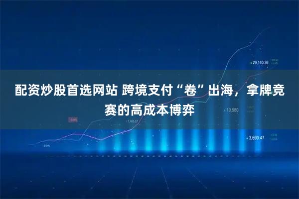 配资炒股首选网站 跨境支付“卷”出海，拿牌竞赛的高成本博弈