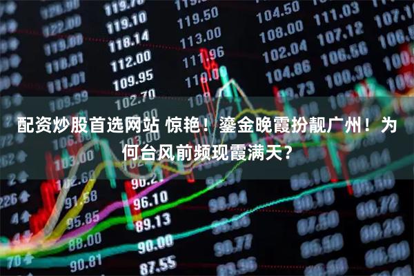 配资炒股首选网站 惊艳！鎏金晚霞扮靓广州！为何台风前频现霞满天？