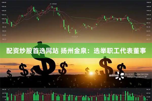 配资炒股首选网站 扬州金泉：选举职工代表董事