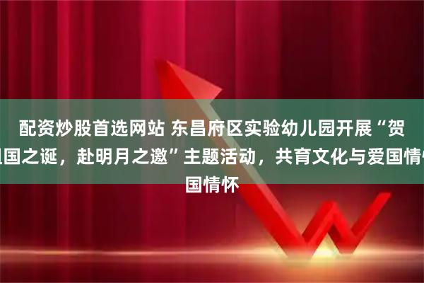 配资炒股首选网站 东昌府区实验幼儿园开展“贺祖国之诞，赴明月之邀”主题活动，共育文化与爱国情怀
