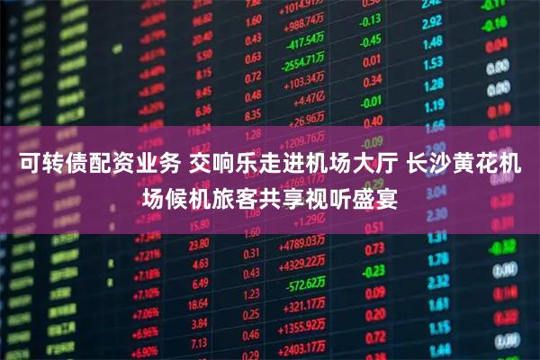 可转债配资业务 交响乐走进机场大厅 长沙黄花机场候机旅客共享视听盛宴