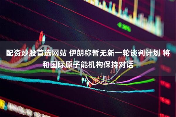 配资炒股首选网站 伊朗称暂无新一轮谈判计划 将和国际原子能机构保持对话