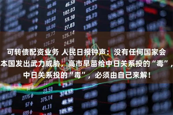 可转债配资业务 人民日报钟声：没有任何国家会容忍他国领导人对本国发出武力威胁，高市早苗给中日关系投的“毒”，必须由自己来解！