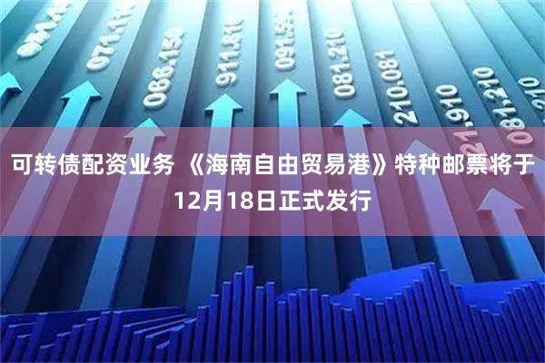 可转债配资业务 《海南自由贸易港》特种邮票将于12月18日正式发行