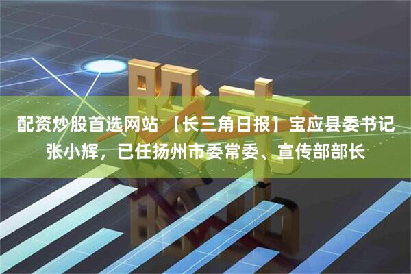 配资炒股首选网站 【长三角日报】宝应县委书记张小辉，已任扬州市委常委、宣传部部长