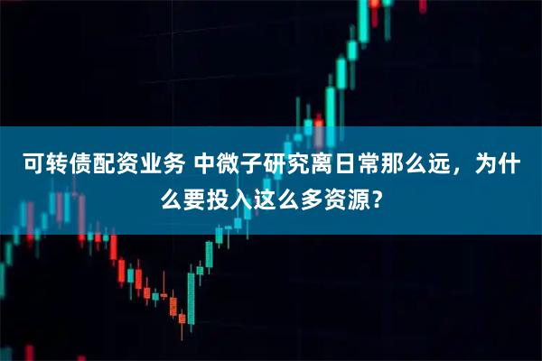 可转债配资业务 中微子研究离日常那么远，为什么要投入这么多资源？