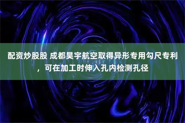 配资炒股股 成都昊宇航空取得异形专用勾尺专利，可在加工时伸入孔内检测孔径