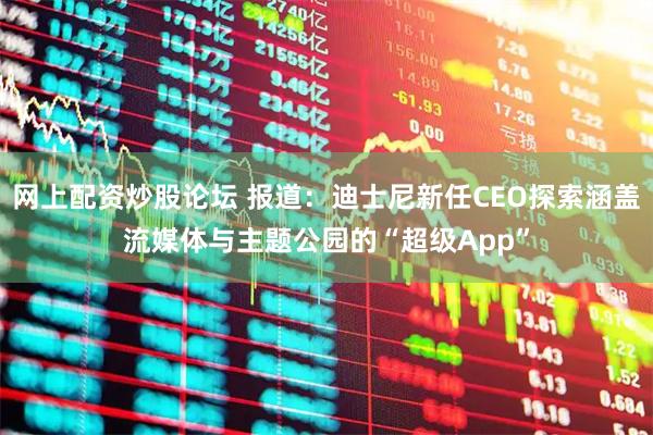 网上配资炒股论坛 报道：迪士尼新任CEO探索涵盖流媒体与主题公园的“超级App”