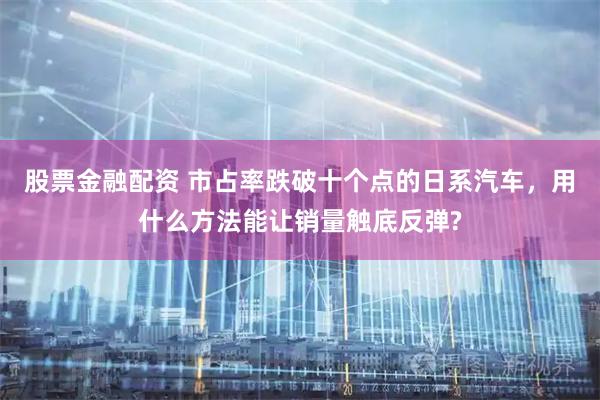 股票金融配资 市占率跌破十个点的日系汽车，用什么方法能让销量触底反弹?