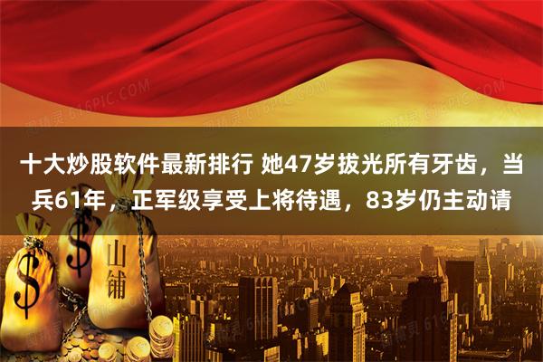 十大炒股软件最新排行 她47岁拔光所有牙齿，当兵61年，正军级享受上将待遇，83岁仍主动请