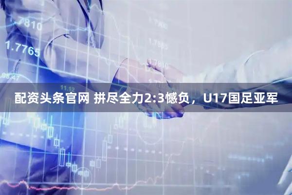 配资头条官网 拼尽全力2:3憾负，U17国足亚军