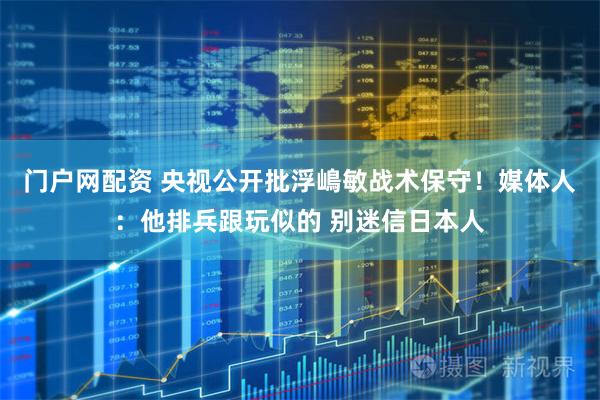门户网配资 央视公开批浮嶋敏战术保守！媒体人：他排兵跟玩似的 别迷信日本人